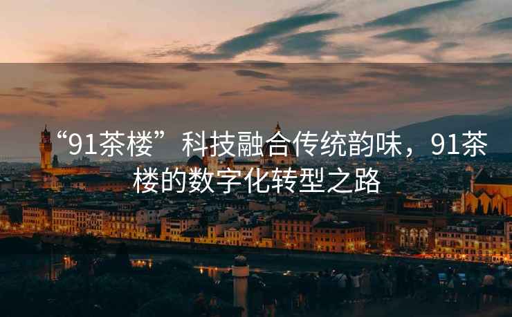 “91茶樓”科技融合傳統(tǒng)韻味，91茶樓的數(shù)字化轉(zhuǎn)型之路