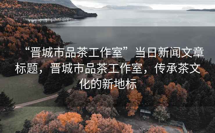 “晉城市品茶工作室”當日新聞文章標題，晉城市品茶工作室，傳承茶文化的新地標