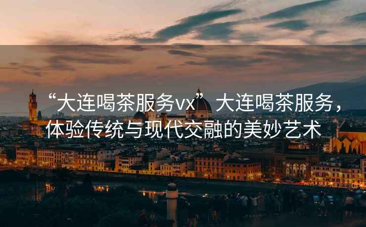 “大連喝茶服務vx”大連喝茶服務，體驗傳統(tǒng)與現(xiàn)代交融的美妙藝術(shù)