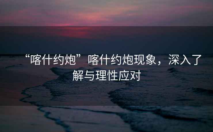 “喀什約炮”喀什約炮現(xiàn)象，深入了解與理性應(yīng)對(duì)