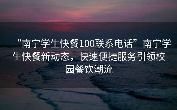 “南寧學(xué)生快餐100聯(lián)系電話”南寧學(xué)生快餐新動態(tài)，快速便捷服務(wù)引領(lǐng)校園餐飲潮流