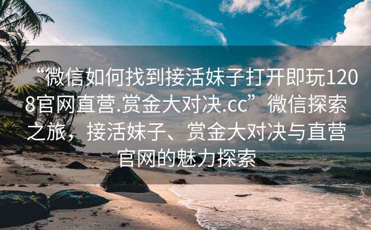“微信如何找到接活妹子打開即玩1208官網(wǎng)直營.賞金大對(duì)決.cc”微信探索之旅，接活妹子、賞金大對(duì)決與直營官網(wǎng)的魅力探索