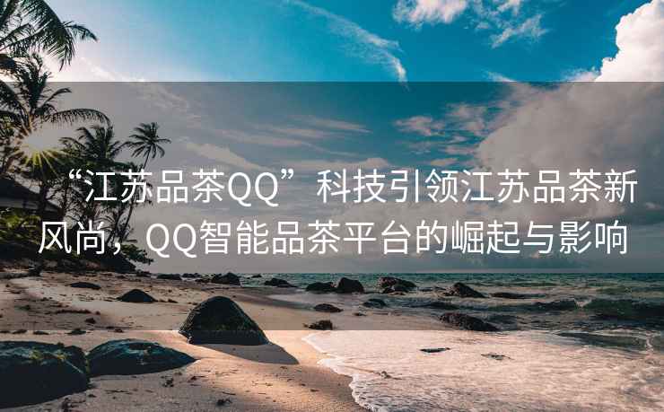 “江蘇品茶QQ”科技引領(lǐng)江蘇品茶新風(fēng)尚，QQ智能品茶平臺(tái)的崛起與影響
