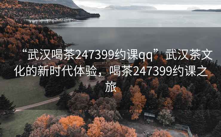“武漢喝茶247399約課qq”武漢茶文化的新時代體驗，喝茶247399約課之旅