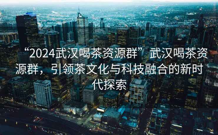 “2024武漢喝茶資源群”武漢喝茶資源群，引領(lǐng)茶文化與科技融合的新時代探索