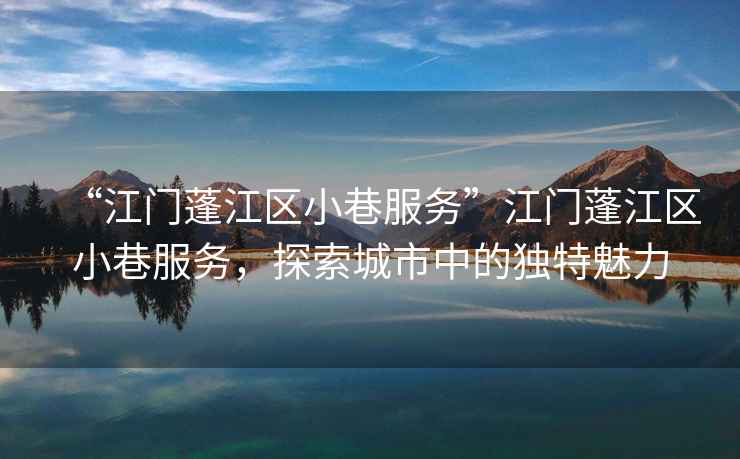 “江門蓬江區(qū)小巷服務”江門蓬江區(qū)小巷服務，探索城市中的獨特魅力