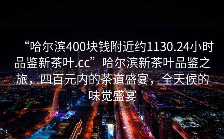 “哈爾濱400塊錢附近約1130.24小時品鑒新茶葉.cc”哈爾濱新茶葉品鑒之旅，四百元內(nèi)的茶道盛宴，全天候的味覺盛宴