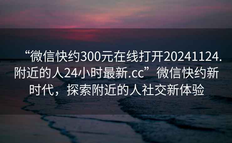 “微信快約300元在線打開20241124.附近的人24小時最新.cc”微信快約新時代，探索附近的人社交新體驗