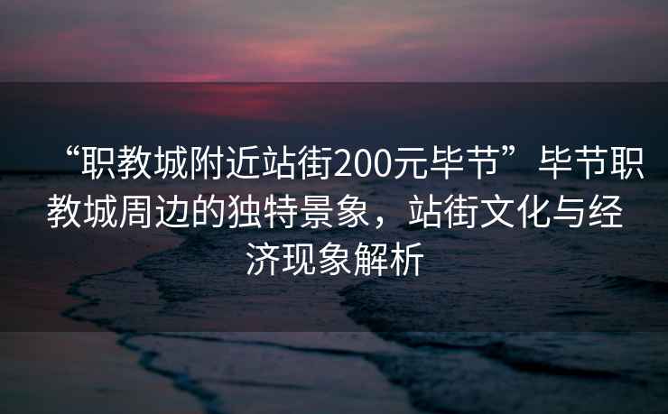 “職教城附近站街200元畢節(jié)”畢節(jié)職教城周邊的獨(dú)特景象，站街文化與經(jīng)濟(jì)現(xiàn)象解析