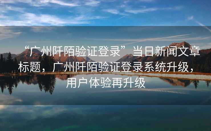 “廣州阡陌驗證登錄”當(dāng)日新聞文章標(biāo)題，廣州阡陌驗證登錄系統(tǒng)升級，用戶體驗再升級