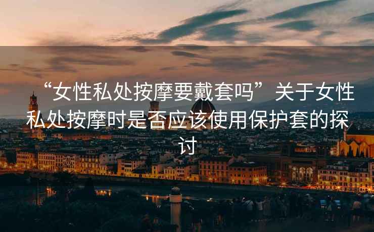 “女性私處按摩要戴套嗎”關(guān)于女性私處按摩時是否應(yīng)該使用保護套的探討