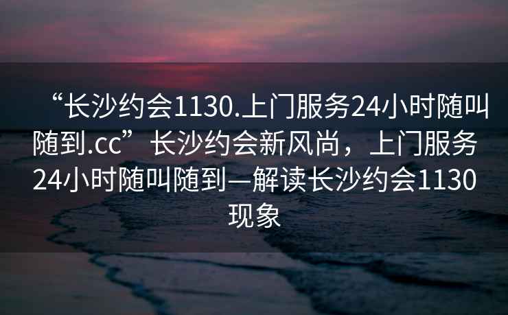 “長(zhǎng)沙約會(huì)1130.上門服務(wù)24小時(shí)隨叫隨到.cc”長(zhǎng)沙約會(huì)新風(fēng)尚，上門服務(wù)24小時(shí)隨叫隨到—解讀長(zhǎng)沙約會(huì)1130現(xiàn)象