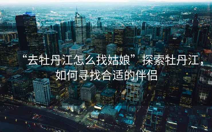“去牡丹江怎么找姑娘”探索牡丹江，如何尋找合適的伴侶