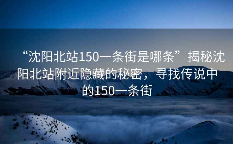 “沈陽北站150一條街是哪條”揭秘沈陽北站附近隱藏的秘密，尋找傳說中的150一條街