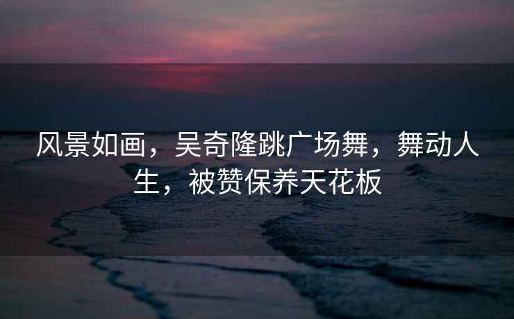 風(fēng)景如畫，吳奇隆跳廣場舞，舞動(dòng)人生，被贊保養(yǎng)天花板