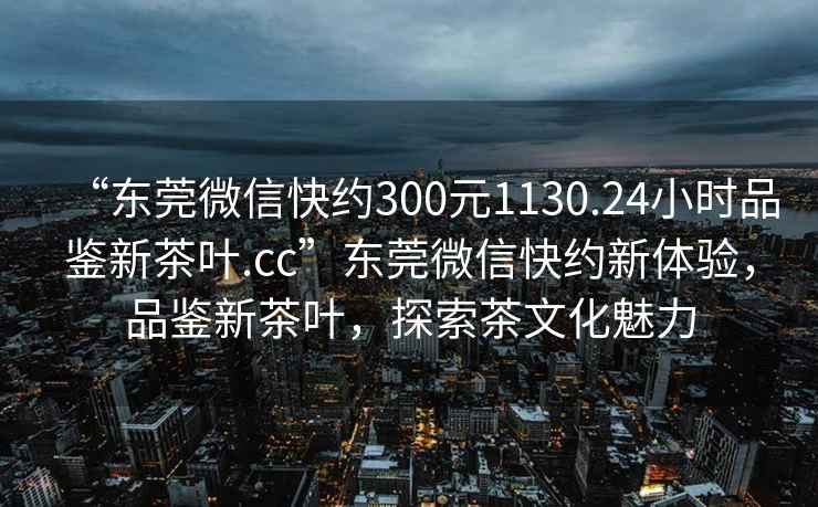 “東莞微信快約300元1130.24小時(shí)品鑒新茶葉.cc”東莞微信快約新體驗(yàn)，品鑒新茶葉，探索茶文化魅力