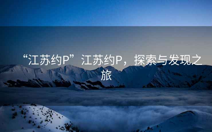 “江蘇約P”江蘇約P，探索與發(fā)現(xiàn)之旅