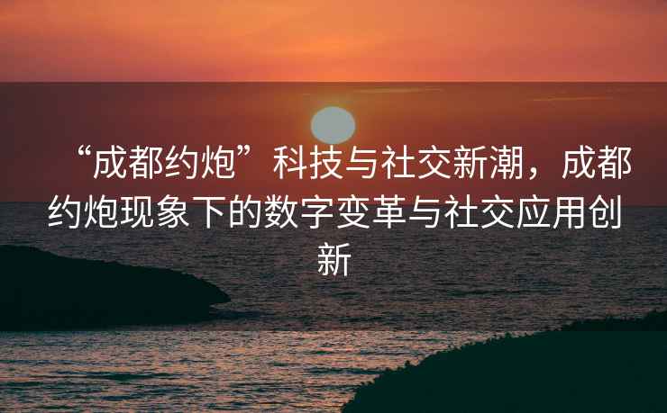 “成都約炮”科技與社交新潮，成都約炮現(xiàn)象下的數(shù)字變革與社交應(yīng)用創(chuàng)新