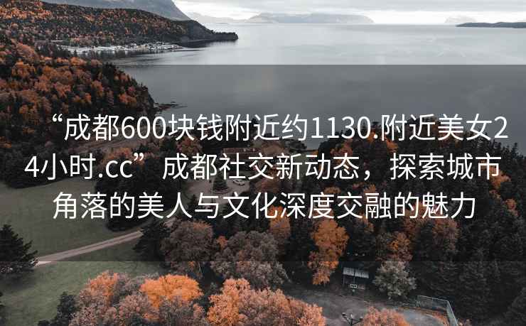 “成都600塊錢(qián)附近約1130.附近美女24小時(shí).cc”成都社交新動(dòng)態(tài)，探索城市角落的美人與文化深度交融的魅力
