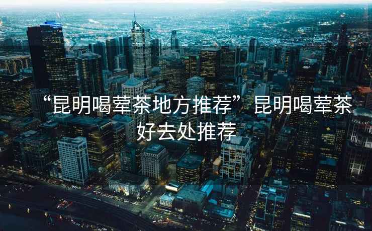 “昆明喝葷茶地方推薦”昆明喝葷茶好去處推薦