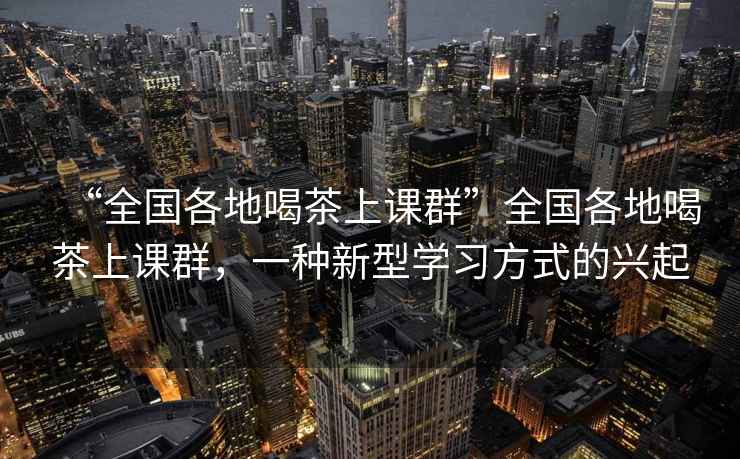 “全國各地喝茶上課群”全國各地喝茶上課群，一種新型學(xué)習(xí)方式的興起