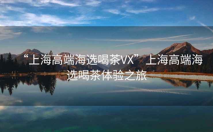 “上海高端海選喝茶VX”上海高端海選喝茶體驗(yàn)之旅