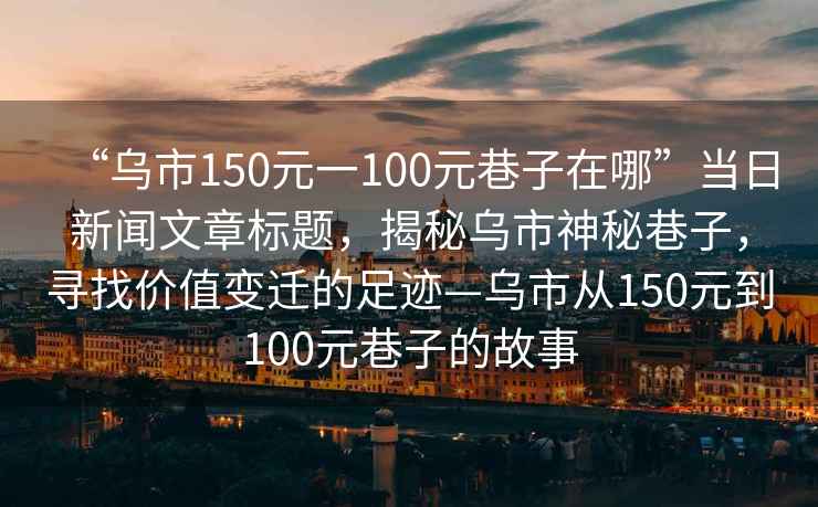 “烏市150元一100元巷子在哪”當(dāng)日新聞文章標(biāo)題，揭秘烏市神秘巷子，尋找價(jià)值變遷的足跡—烏市從150元到100元巷子的故事