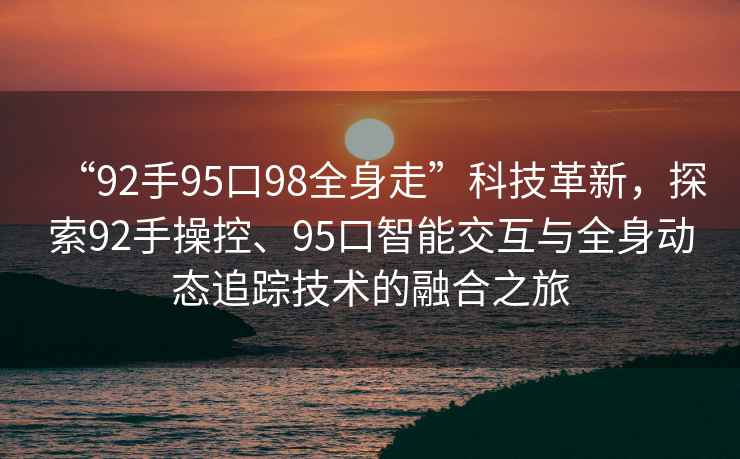 “92手95口98全身走”科技革新，探索92手操控、95口智能交互與全身動(dòng)態(tài)追蹤技術(shù)的融合之旅