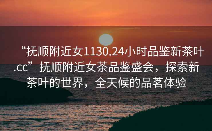 “撫順附近女1130.24小時品鑒新茶葉.cc”撫順附近女茶品鑒盛會，探索新茶葉的世界，全天候的品茗體驗