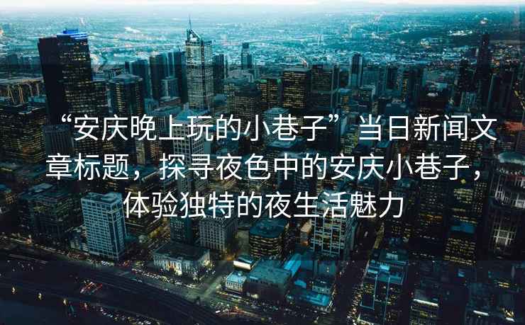 “安慶晚上玩的小巷子”當日新聞文章標題，探尋夜色中的安慶小巷子，體驗獨特的夜生活魅力