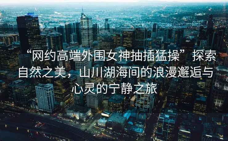 “網(wǎng)約高端外圍女神抽插猛操”探索自然之美，山川湖海間的浪漫邂逅與心靈的寧靜之旅