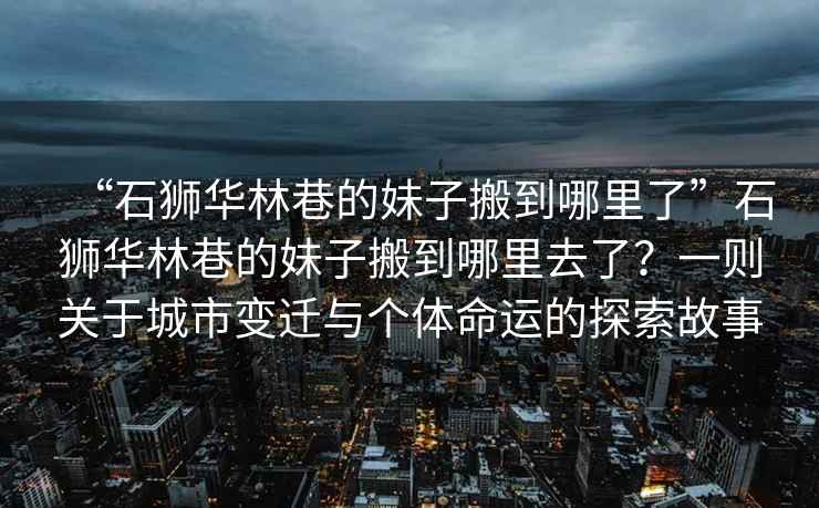 “石獅華林巷的妹子搬到哪里了”石獅華林巷的妹子搬到哪里去了？一則關于城市變遷與個體命運的探索故事