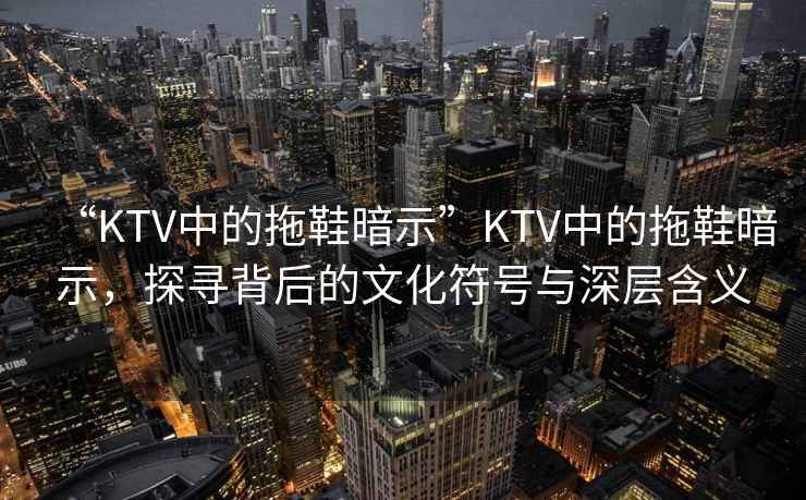 “KTV中的拖鞋暗示”KTV中的拖鞋暗示，探尋背后的文化符號與深層含義