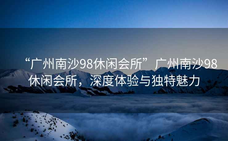 “廣州南沙98休閑會所”廣州南沙98休閑會所，深度體驗與獨特魅力