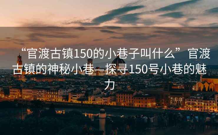 “官渡古鎮(zhèn)150的小巷子叫什么”官渡古鎮(zhèn)的神秘小巷—探尋150號小巷的魅力