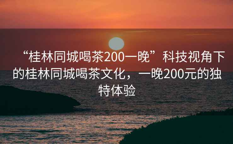 “桂林同城喝茶200一晚”科技視角下的桂林同城喝茶文化，一晚200元的獨(dú)特體驗(yàn)