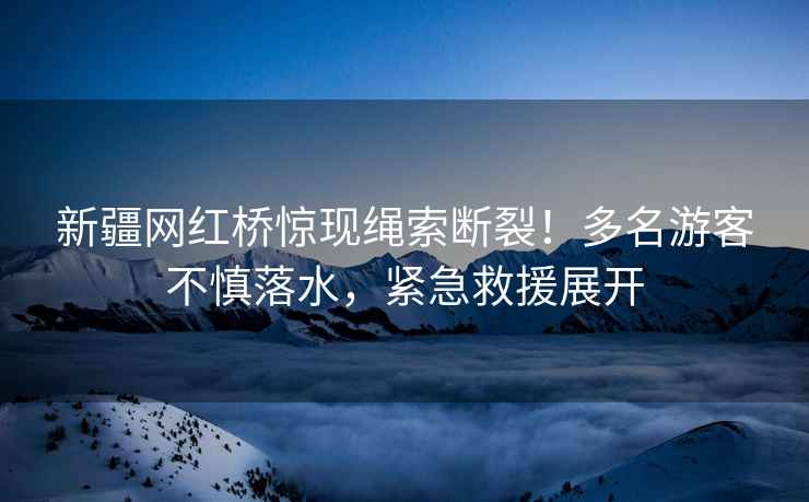 新疆網紅橋驚現繩索斷裂！多名游客不慎落水，緊急救援展開