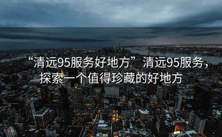 “清遠(yuǎn)95服務(wù)好地方”清遠(yuǎn)95服務(wù)，探索一個(gè)值得珍藏的好地方
