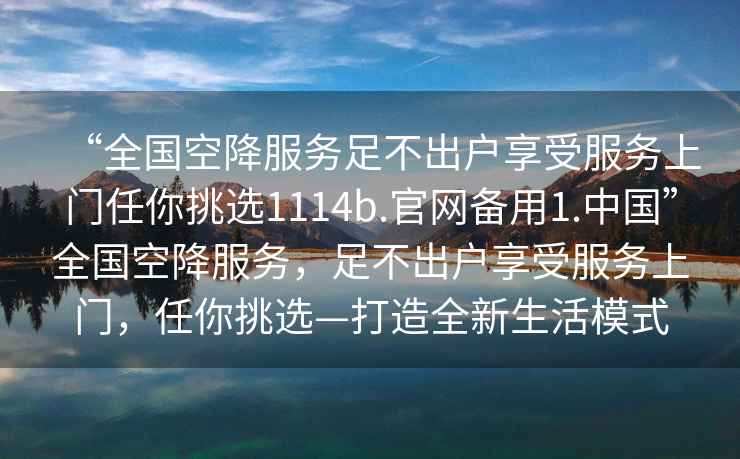 “全國空降服務足不出戶享受服務上門任你挑選1114b.官網(wǎng)備用1.中國”全國空降服務，足不出戶享受服務上門，任你挑選—打造全新生活模式