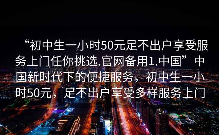 “初中生一小時50元足不出戶享受服務(wù)上門任你挑選.官網(wǎng)備用1.中國”中國新時代下的便捷服務(wù)，初中生一小時50元，足不出戶享受多樣服務(wù)上門