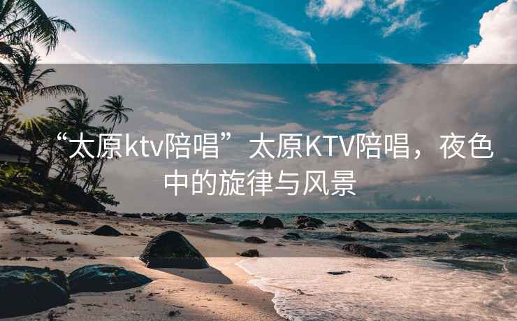“太原ktv陪唱”太原KTV陪唱，夜色中的旋律與風(fēng)景