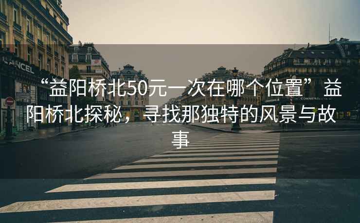 “益陽(yáng)橋北50元一次在哪個(gè)位置”益陽(yáng)橋北探秘，尋找那獨(dú)特的風(fēng)景與故事
