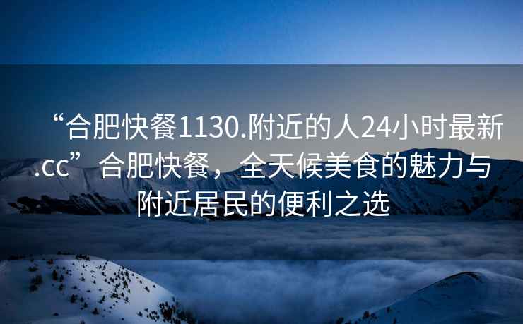 “合肥快餐1130.附近的人24小時最新.cc”合肥快餐，全天候美食的魅力與附近居民的便利之選
