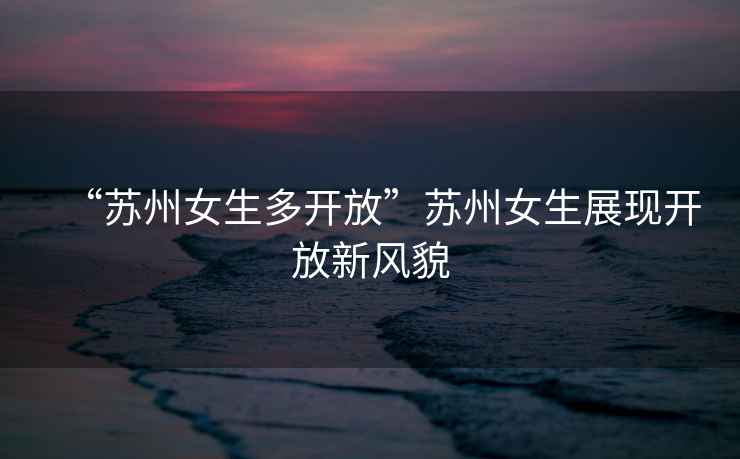 “蘇州女生多開放”蘇州女生展現開放新風貌