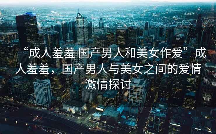“成人羞羞 國(guó)產(chǎn)男人和美女作愛(ài)”成人羞羞，國(guó)產(chǎn)男人與美女之間的愛(ài)情激情探討