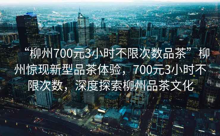 “柳州700元3小時不限次數(shù)品茶”柳州驚現(xiàn)新型品茶體驗，700元3小時不限次數(shù)，深度探索柳州品茶文化