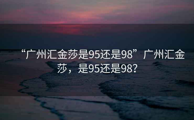 “廣州匯金莎是95還是98”廣州匯金莎，是95還是98？