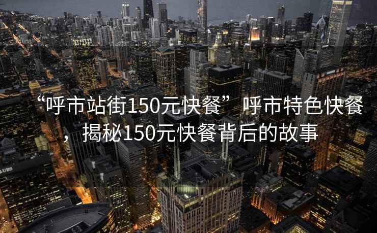“呼市站街150元快餐”呼市特色快餐，揭秘150元快餐背后的故事