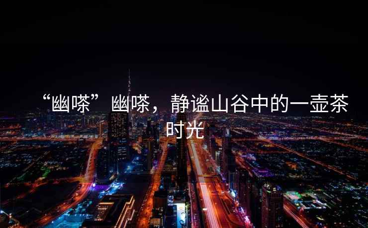 “幽嗏”幽嗏，靜謐山谷中的一壺茶時(shí)光