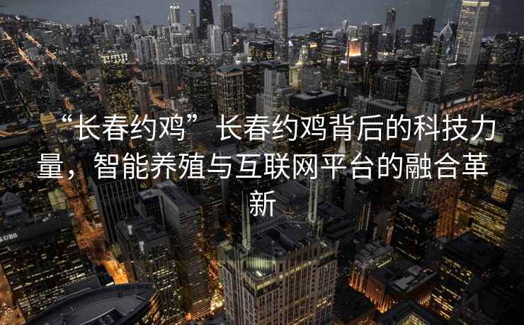 “長(zhǎng)春約雞”長(zhǎng)春約雞背后的科技力量，智能養(yǎng)殖與互聯(lián)網(wǎng)平臺(tái)的融合革新